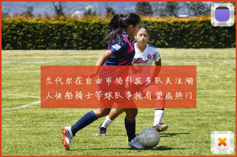 兰代尔在自由市场引发多队关注湖人快船骑士等球队争抢有望成热门球员