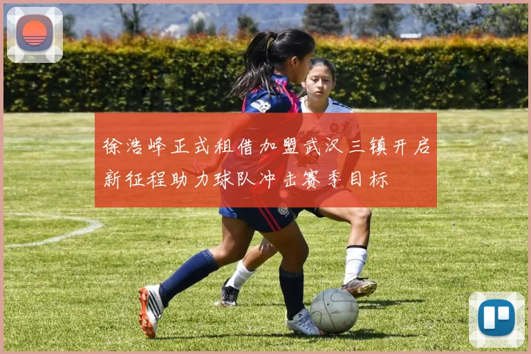 徐浩峰正式租借加盟武汉三镇开启新征程助力球队冲击赛季目标