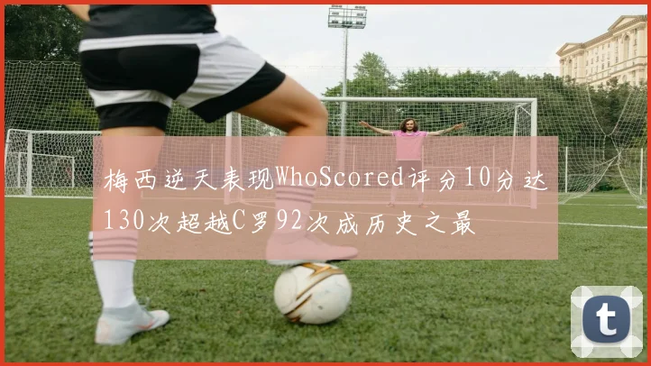梅西逆天表现WhoScored评分10分达130次超越C罗92次成历史之最