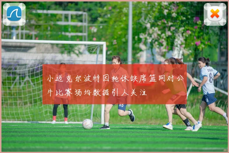 小迈克尔波特因轮休缺席篮网对公牛比赛场均数据引人关注