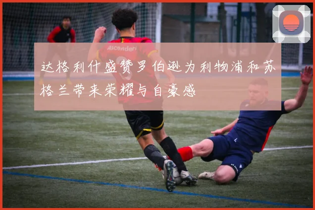 达格利什盛赞罗伯逊为利物浦和苏格兰带来荣耀与自豪感
