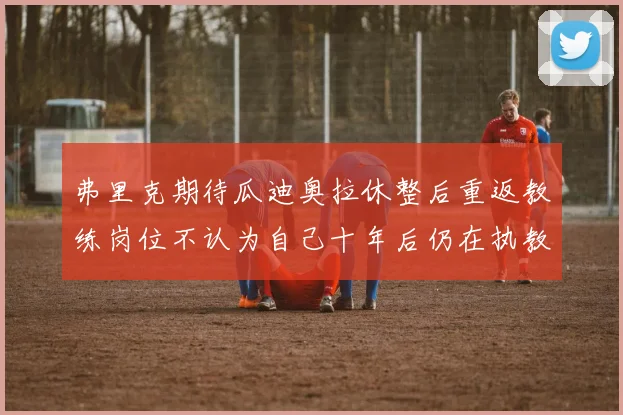 弗里克期待瓜迪奥拉休整后重返教练岗位不认为自己十年后仍在执教