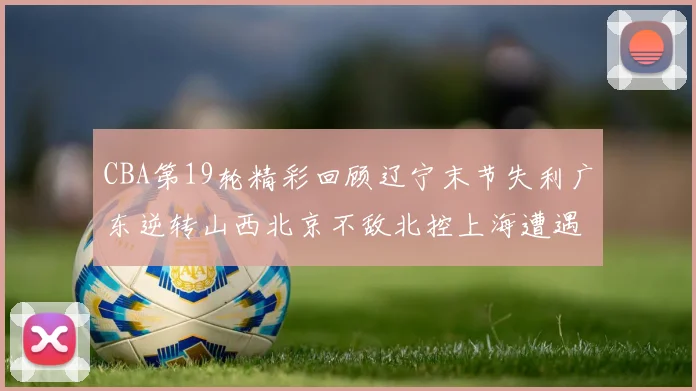 CBA第19轮精彩回顾辽宁末节失利广东逆转山西北京不敌北控上海遭遇浙江重创