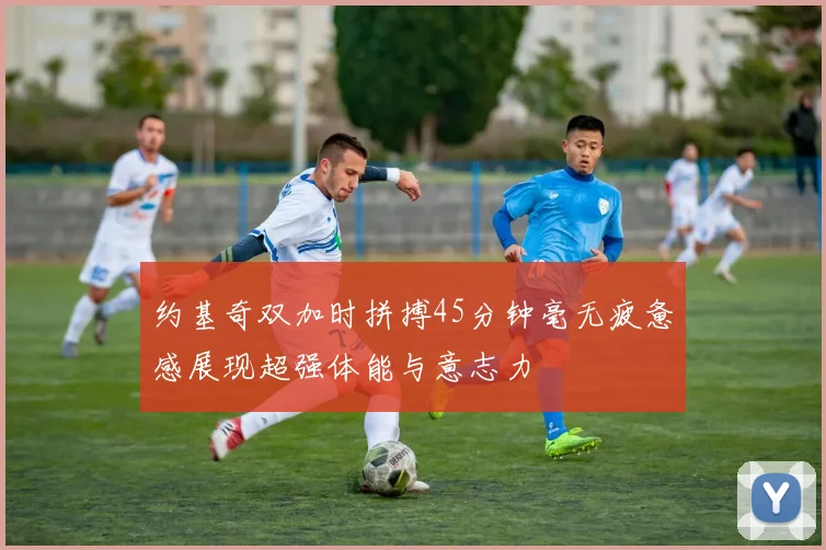 约基奇双加时拼搏45分钟毫无疲惫感展现超强体能与意志力