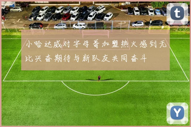 小哈达威对字母哥加盟热火感到无比兴奋期待与新队友共同奋斗