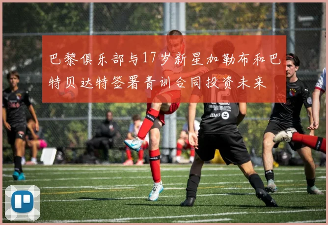 巴黎俱乐部与17岁新星加勒布和巴特贝达特签署青训合同投资未来