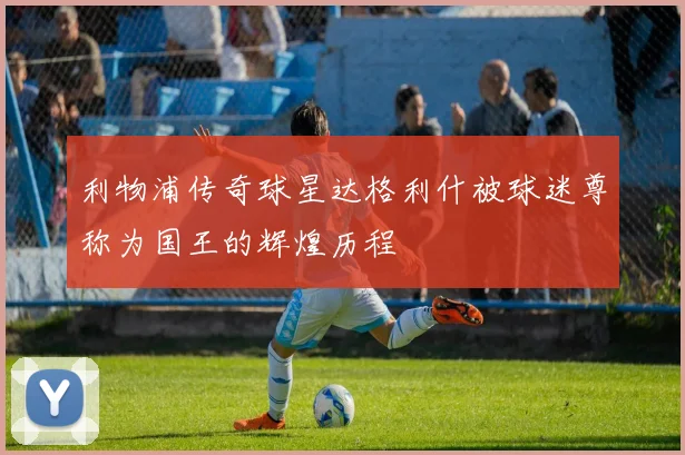 利物浦传奇球星达格利什被球迷尊称为国王的辉煌历程