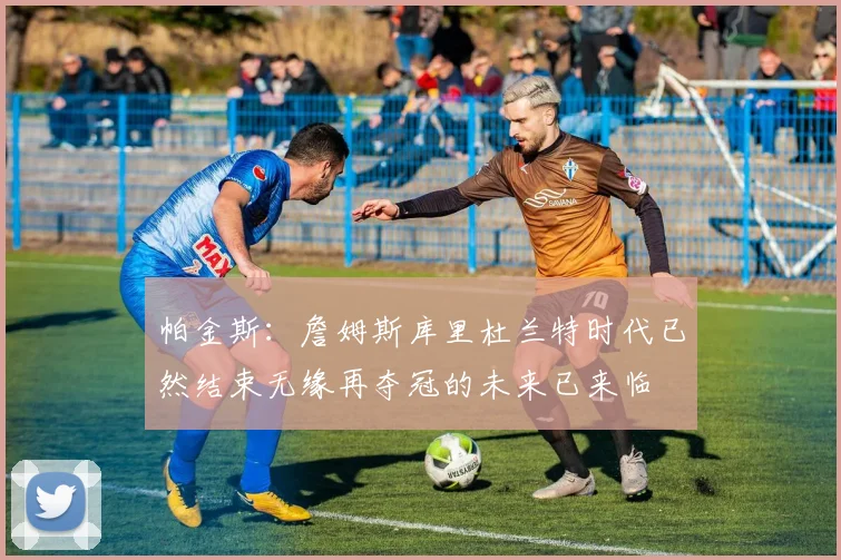 帕金斯：詹姆斯库里杜兰特时代已然结束无缘再夺冠的未来已来临