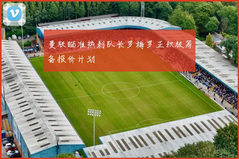 曼联瞄准热刺队长罗梅罗正积极筹备报价计划
