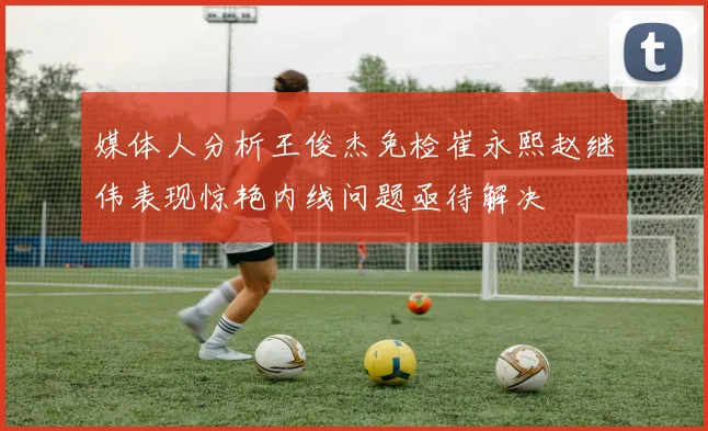 媒体人分析王俊杰免检崔永熙赵继伟表现惊艳内线问题亟待解决