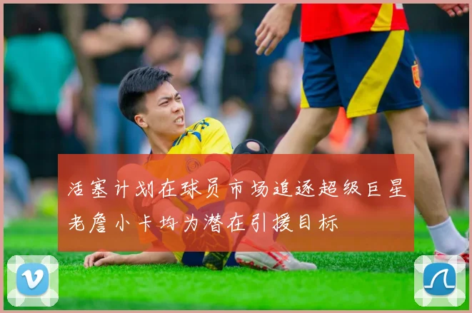 活塞计划在球员市场追逐超级巨星老詹小卡均为潜在引援目标