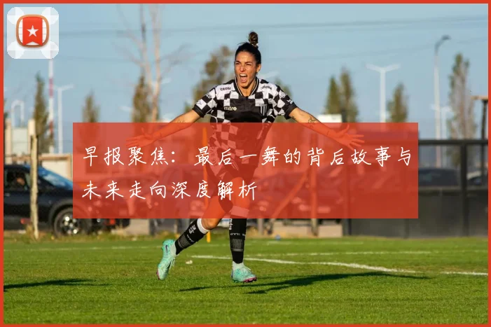 早报聚焦：最后一舞的背后故事与未来走向深度解析