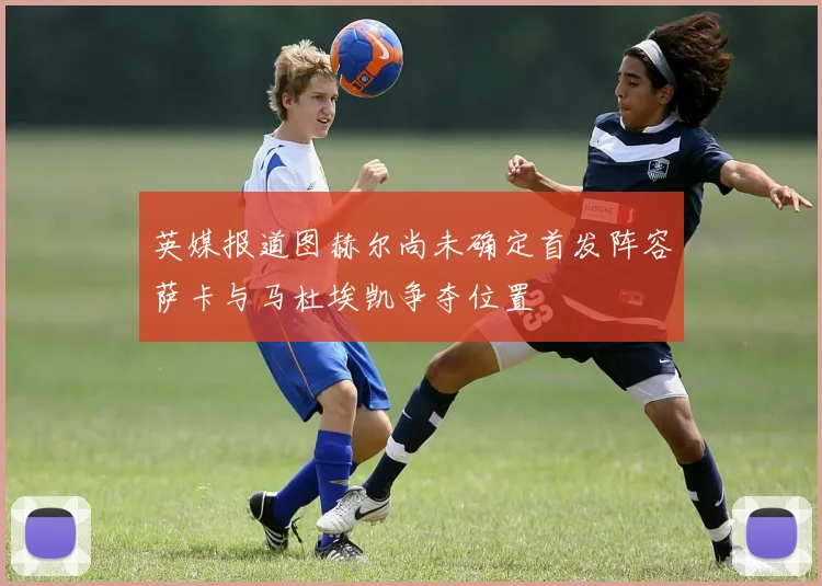 英媒报道图赫尔尚未确定首发阵容萨卡与马杜埃凯争夺位置